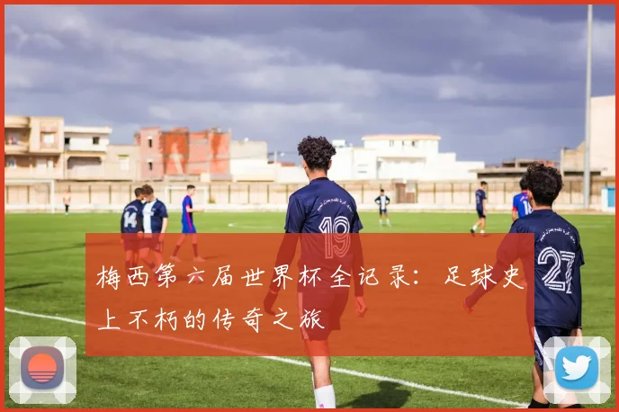 梅西第六届世界杯全记录：足球史上不朽的传奇之旅