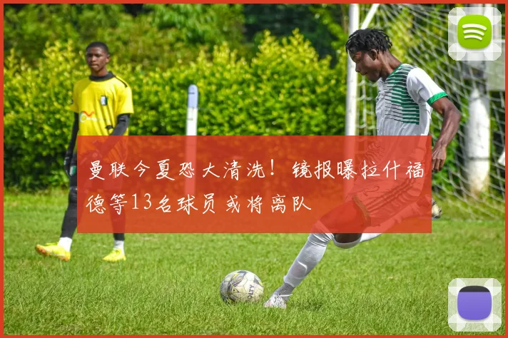 曼联今夏恐大清洗！镜报曝拉什福德等13名球员或将离队