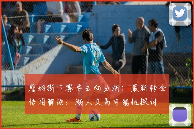 詹姆斯下赛季去向分析：最新转会传闻解读，湖人交易可能性探讨