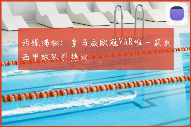 西媒揭秘:皇马成欧冠VAR唯一获利西甲球队引热议