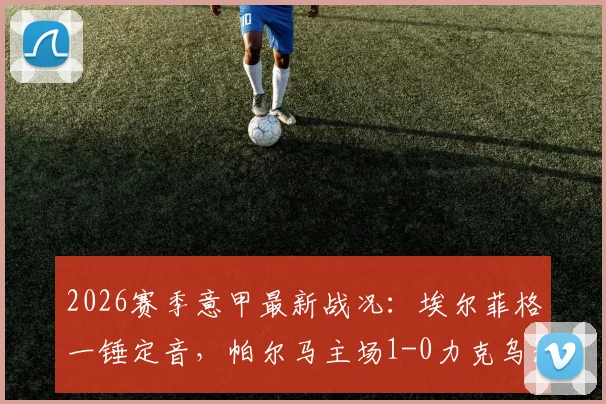 2026赛季意甲最新战况：埃尔菲格一锤定音，帕尔马主场1-0力克乌迪内斯，附全场录像回看及赛后分析