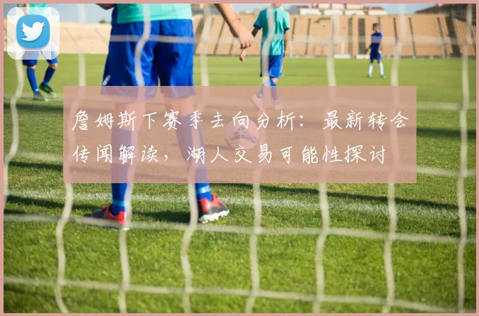 詹姆斯下赛季去向分析:最新转会传闻解读,湖人交易可能性探讨