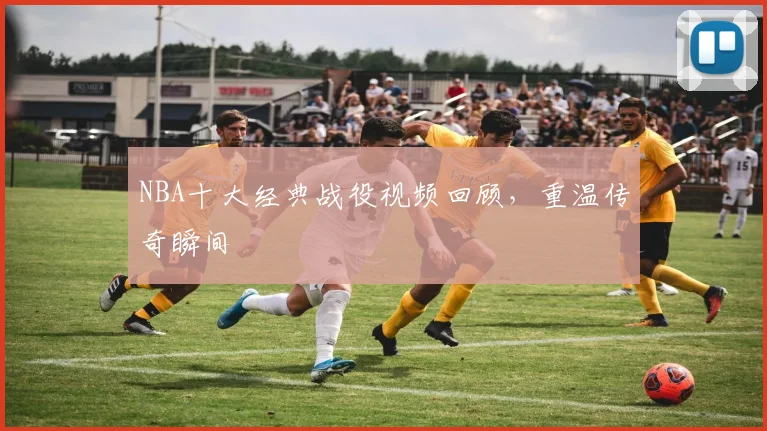 NBA十大经典战役视频回顾，重温传奇瞬间