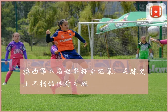梅西第六届世界杯全记录：足球史上不朽的传奇之旅