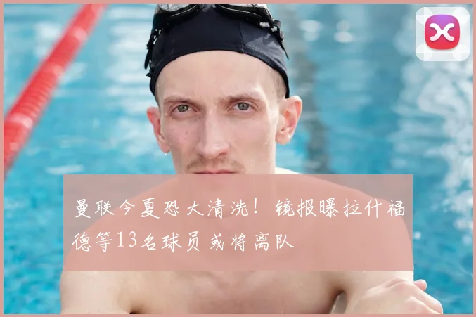 曼联今夏恐大清洗！镜报曝拉什福德等13名球员或将离队