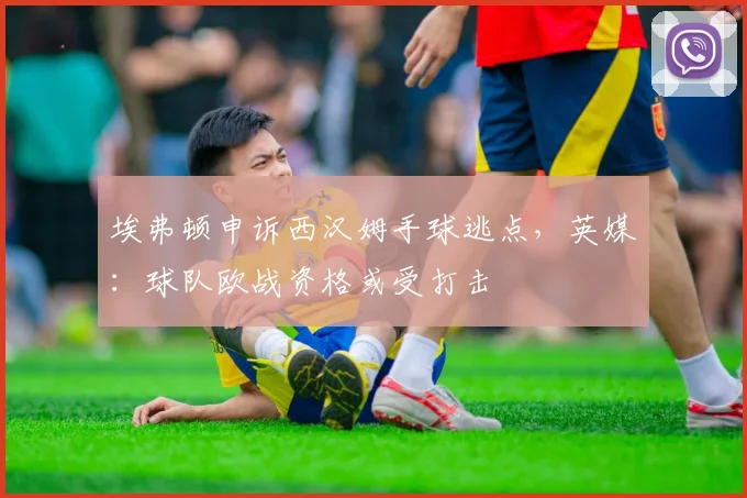 埃弗顿申诉西汉姆手球逃点，英媒：球队欧战资格或受打击