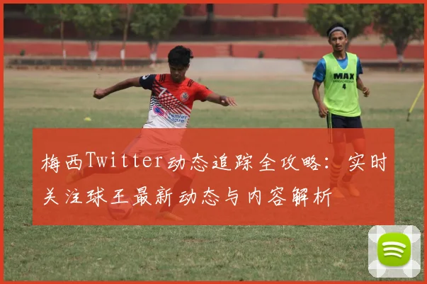 梅西Twitter动态追踪全攻略：实时关注球王最新动态与内容解析