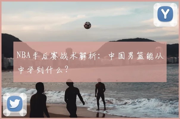 NBA季后赛战术解析:中国男篮能从中学到什么?