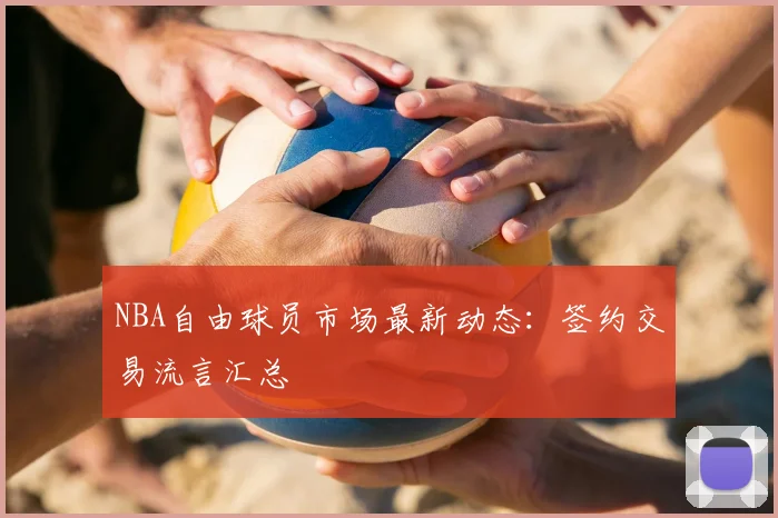 NBA自由球员市场最新动态:签约交易流言汇总