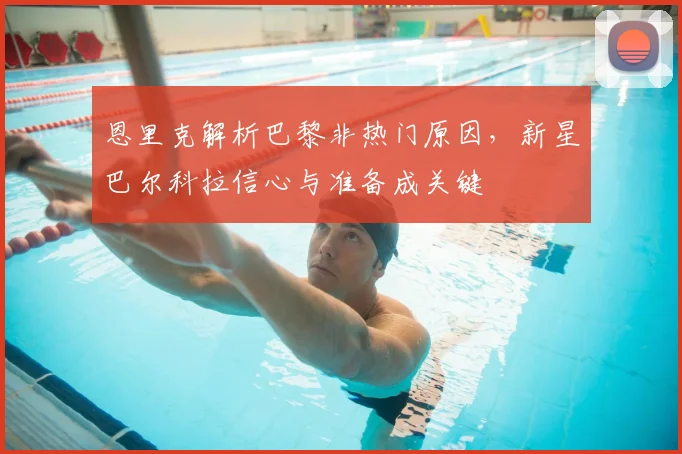 恩里克解析巴黎非热门原因,新星巴尔科拉信心与准备成关键
