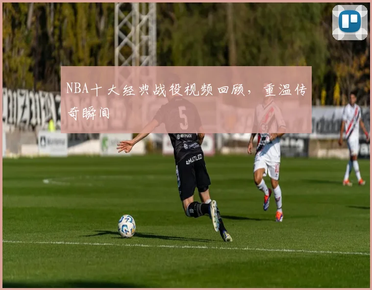 NBA十大经典战役视频回顾，重温传奇瞬间