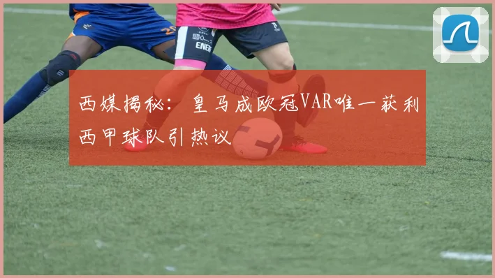 西媒揭秘：皇马成欧冠VAR唯一获利西甲球队引热议