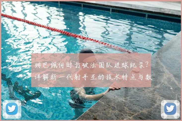 姆巴佩何时打破法国队进球纪录?详解新一代射手王的技术特点与数据